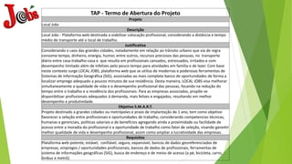TAP - Termo de Abertura do Projeto
Projeto
Local Jobs
Descrição
Local Jobs - Plataforma web destinada a viabilizar colocação profissional, considerando a distância e tempo
médio de transporte até o local de trabalho.
Justificativa
Considerando o caos das grandes cidades, notadamente em relação ao trânsito urbano que via de regra
consome tempo, dinheiro, energia, humor, entre outros, recursos preciosos das pessoas, no transporte
diário entre casa-trabalho-casa e que resulta em profissionais cansados, estressados, irritados e com
desempenho limitado além de infelizes pelo pouco tempo para atividades em família e de lazer. Com base
neste contexto surge LOCAL JOBS, plataforma web que se utiliza de modernas e poderosas ferramentas de
Sistemas de Informação Geográfica (SIG), associadas ao mais completo banco de oportunidades de forma a
localizar emprego adequado a poucos minutos de sua residência. Desta maneira, LOCAL JOBS visa melhorar
simultaneamente a qualidade de vida e o desempenho profissional das pessoas, focando na redução do
tempo entre o trabalho e a residência dos profissionais. Para as empresas associadas, propõe-se
disponibilizar profissionais adequados à demanda, mais felizes e engajados, resultando em melhor
desempenho e produtividade.
Objetivo S.M.A.R.T.
Projeto destinado a grandes cidades ou metrópoles e prazo de implantação de 1 ano, tem como objetivo
favorecer a seleção entre profissionais e oportunidades de trabalho, considerando competencias técnicas,
humanas e gerenciais, políticas salariais e de benefícios agregando ainda a proximidade ou facilidade de
acesso entre a moradia do profissional e a oportunidade de trabalho como fator de seleção, visando garantir
melhor qualidade de vida e desempenho profissional, assim como ampliar a lucratividade das empresas.
Requisitos
Plataforma web potente, estável, confiável, segura, expansível, bancos de dados georeferenciados de
empresas, empregos / oportunidades profissionais, bancos de dados de profissionais, ferramentas de
sistema de informações geográficas (SIG), busca de endereço e de meios de acesso (a pé, bicicleta, carro,
ônibus e metrô).
 
