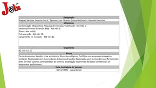 Designação
Wagner Barbosa Gerente Geral / Sponsor; Luiz Eduardo Guimarães Mariz - Gerente Executivo
Milestones
Conceituação (Requisitos), Pesquisa de mercado, Viabilidade - Até mês 3;
Desenvolvimento de versão Beta - Até mês 6;
Testes - Até mês 8;
Pré operação - Até mês 10;
Lançamento no mercado - Até mês 12
Orçamento
R$ 250.000,00
Riscos
Corte de recursos devido a crise econômica; Riscos tecnológicos; Conflitos com empresas de serviços
similares; Negociação com fornecedores de bancos de dados; Negociação com fornecedores de ferramentas
web; Direitos autorais; confiabilidade do sistema; atualização Vazamento de dados confidenciais de
empresas e profissionais;
Data, Assinatura do Sponsor
30/12/-0001 - Aguardando
 