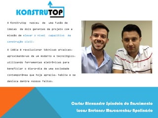 KONSTRUTOP
Carlos Alexandre Spindola do Nascimento
Lucas Bretones Mascarenhas Apolinário
A Konstrutop nasceu de uma fusão de
ideias de dois gerentes de projeto com a
missão de elevar o nível capacitivo da
construção civil.
A idéia é revolucionar técnicas arcaicas,
aproximando-as de um moderno e tecnológico,
utilizando ferramentas eletrônicas para
beneficiar o dia-a-dia de uma sociedade
contemporânea que hoje aprecia, habita e se
desloca dentre nossos feitos.
 