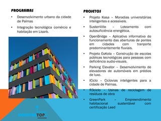 PROGRAMAS
• Desenvolvimento urbano da cidade
de Palmas
• Integração tecnológica comércio e
habitação em Lisarb.
PROJETOS
• Projeto Kasa – Moradias universitárias
inteligentes e acessíveis.
• SustenVille – Loteamento com
autosuficiência energética.
• OpenBridge – Aplicativo informativo do
funcionamento das aberturas de pontes
em cidades com tranporte
predominantemente fluviais.
• Projeto EsKola – Construção de escolas
públicas tecnológicas para pessoas com
deficiência audio-visuais.
• Parking Elevator – Desenvolvimento de
elevadores de automóveis em prédios
de luxo.
• ICiclo – Ciclovias inteligentes para a
cidade de Palmas.
• R3ciclo – Usinas de reciclagem de
resíduos de obra
• GreenPark – Empreendimento
habitacional sustentável com
certificação Leed
KONSTRUTOP
 