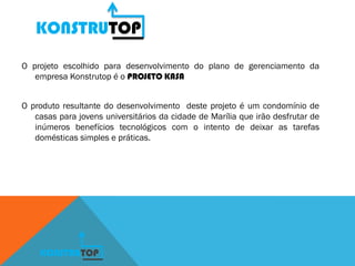 KONSTRUTOP
O projeto escolhido para desenvolvimento do plano de gerenciamento da
empresa Konstrutop é o PROJETO KASA
O produto resultante do desenvolvimento deste projeto é um condomínio de
casas para jovens universitários da cidade de Marília que irão desfrutar de
inúmeros benefícios tecnológicos com o intento de deixar as tarefas
domésticas simples e práticas.
KONSTRUTOP
 