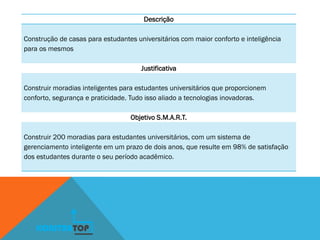 Descrição
Construção de casas para estudantes universitários com maior conforto e inteligência
para os mesmos
Justificativa
Construir moradias inteligentes para estudantes universitários que proporcionem
conforto, segurança e praticidade. Tudo isso aliado a tecnologias inovadoras.
Objetivo S.M.A.R.T.
Construir 200 moradias para estudantes universitários, com um sistema de
gerenciamento inteligente em um prazo de dois anos, que resulte em 98% de satisfação
dos estudantes durante o seu período acadêmico.
KONSTRUTOP
 