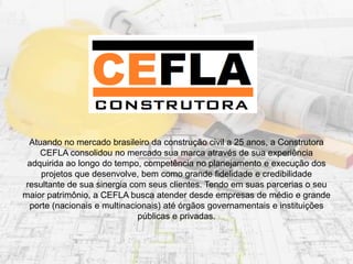 Atuando no mercado brasileiro da construção civil a 25 anos, a Construtora
CEFLA consolidou no mercado sua marca através de sua experiência
adquirida ao longo do tempo, competência no planejamento e execução dos
projetos que desenvolve, bem como grande fidelidade e credibilidade
resultante de sua sinergia com seus clientes. Tendo em suas parcerias o seu
maior patrimônio, a CEFLA busca atender desde empresas de médio e grande
porte (nacionais e multinacionais) até órgãos governamentais e instituições
públicas e privadas.
 