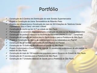 Portfólio
 Construção de 5 Centros de Distribuição da rede Sondas Supermercados
 Projeto e Construção da Usina Termoelétrica de Ribeirão Preto
 Projetos de Infraestrutura e Construção de mais de 500 Estações de Telefonia Celular
(Operadoras Vivo e Claro) em todo o Brasil
 Construção do trecho sul do VLT na cidade de São Paulo
 Participação no consórcio responsável pela construção da pista sul da Rodovia Imigrantes
 Construção de pontes e viadutos na Rodovia Bandeirantes (trecho Jundiaí – Campinas)
 Construção do corredor de ônibus (trecho Santo Amaro) para a Prefeitura de São Paulo
 Projeto e Construção da fábrica de materiais elétricos da Induscabos em Poá/SP
 Construção de 10 Centros Comerciais em São Paulo e no Paraná
 Construção de 15 Edifícios Residências na cidade de São Paulo
 Projeto Customizado e Construção de mais de 30 residências sustentáveis de alto padrão no
estado de São Paulo
 Construção de mais de 100 residências populares para o Governo do Estado de São Paulo
 Construção de 11 escolas para a Prefeitura de São Paulo
 Construção de 7 Unidades Básicas de Saúde para a Prefeitura de São Paulo
 