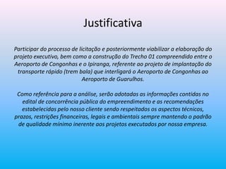 Justificativa
Participar do processo de licitação e posteriormente viabilizar a elaboração do
projeto executivo, bem como a construção do Trecho 01 compreendido entre o
Aeroporto de Congonhas e o Ipiranga, referente ao projeto de implantação do
transporte rápido (trem bala) que interligará o Aeroporto de Congonhas ao
Aeroporto de Guarulhos.
Como referência para a análise, serão adotadas as informações contidas no
edital de concorrência pública do empreendimento e as recomendações
estabelecidas pelo nosso cliente sendo respeitados os aspectos técnicos,
prazos, restrições financeiras, legais e ambientais sempre mantendo o padrão
de qualidade mínimo inerente aos projetos executados por nossa empresa.
 