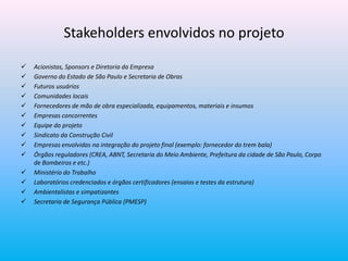 Stakeholders envolvidos no projeto
 Acionistas, Sponsors e Diretoria da Empresa
 Governo do Estado de São Paulo e Secretaria de Obras
 Futuros usuários
 Comunidades locais
 Fornecedores de mão de obra especializada, equipamentos, materiais e insumos
 Empresas concorrentes
 Equipe do projeto
 Sindicato da Construção Civil
 Empresas envolvidas na integração do projeto final (exemplo: fornecedor do trem bala)
 Órgãos reguladores (CREA, ABNT, Secretaria do Meio Ambiente, Prefeitura da cidade de São Paulo, Corpo
de Bombeiros e etc.)
 Ministério do Trabalho
 Laboratórios credenciados e órgãos certificadores (ensaios e testes da estrutura)
 Ambientalistas e simpatizantes
 Secretaria de Segurança Pública (PMESP)
 