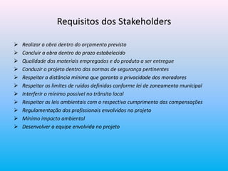 Requisitos dos Stakeholders
 Realizar a obra dentro do orçamento previsto
 Concluir a obra dentro do prazo estabelecido
 Qualidade dos materiais empregados e do produto a ser entregue
 Conduzir o projeto dentro das normas de segurança pertinentes
 Respeitar a distância mínima que garanta a privacidade dos moradores
 Respeitar os limites de ruídos definidos conforme lei de zoneamento municipal
 Interferir o mínimo possível no trânsito local
 Respeitar as leis ambientais com o respectivo cumprimento das compensações
 Regulamentação dos profissionais envolvidos no projeto
 Mínimo impacto ambiental
 Desenvolver a equipe envolvida no projeto
 