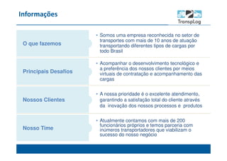 Informações
O que fazemos
• Atualmente contamos com mais de 200
funcionários próprios e temos parceria com
inúmeros transportadores que viabilizam o
sucesso do nosso negócio
Principais Desafios
Nossos Clientes
Nosso Time
• A nossa prioridade é o excelente atendimento,
garantindo a satisfação total do cliente através
da inovação dos nossos processos e produtos
• Acompanhar o desenvolvimento tecnológico e
a preferência dos nossos clientes por meios
virtuais de contratação e acompanhamento das
cargas
• Somos uma empresa reconhecida no setor de
transportes com mais de 10 anos de atuação
transportando diferentes tipos de cargas por
todo Brasil
 