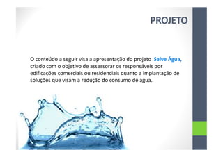 PROJETO
O conteúdo a seguir visa a apresentação do projeto Salve Água,
criado com o objetivo de assessorar os responsáveis por
edificações comerciais ou residenciais quanto a implantação de
soluções que visam a redução do consumo de água.
 