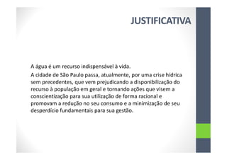 JUSTIFICATIVA
A água é um recurso indispensável à vida.
A cidade de São Paulo passa, atualmente, por uma crise hídrica
sem precedentes, que vem prejudicando a disponibilização do
recurso à população em geral e tornando ações que visem a
conscientização para sua utilização de forma racional e
promovam a redução no seu consumo e a minimização de seu
desperdício fundamentais para sua gestão.
 
