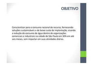 OBJETIVO
Conscientizar para o consumo racional do recurso, fornecendo
soluções customizáveis e de baixo custo de implantação, visando
a redução do consumo de água dentro de organizações
comerciais e industriais na cidade de São Paulo em 30% em até
seis meses, sem impactar em suas atividades diárias.
 