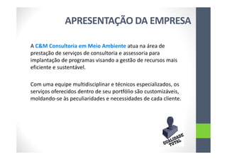 APRESENTAÇÃO DA EMPRESA
A C&M Consultoria em Meio Ambiente atua na área de
prestação de serviços de consultoria e assessoria para
implantação de programas visando a gestão de recursos mais
eficiente e sustentável.
Com uma equipe multidisciplinar e técnicos especializados, os
serviços oferecidos dentro de seu portfólio são customizáveis,
moldando-se às peculiaridades e necessidades de cada cliente.
 