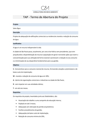 CONSULTORIA EM MEIO AMBIENTE
TAP - Termo de Abertura do Projeto
Projeto
Salve Água
Descrição
Projeto de adequação de edificações comerciais ou residenciais visando a redução do consumo
de água.
Justificativa
A água é um recurso indispensável à vida.
A cidade de São Paulo passa, atualmente, por uma crise hídrica sem precedentes, que vem
prejudicando a disponibilização do recurso à população em geral e tornando ações que visem a
conscientização para sua utilização de forma racional e promovam a redução no seu consumo
e a minimização de seu desperdício fundamentais para sua gestão.
Objetivo
S - Conscientizar para o consumo racional do recurso, fornecendo soluções customizáveis e de
baixo custo de implantação;
M - visando a redução do consumo de água em 30%;
A - dentro de organizações comerciais e industriais na cidade de São Paulo;
R - sem impactar em suas atividades diárias;
T - em até seis meses.
Requisitos
Os requisitos do projeto, levantados junto aos Stakeholders, são:
• Associação do trabalho a uma campanha de educação interna;
• Payback em até 3 meses;
• Adequação sem alteração do partido arquitetônico;
• Facilitar procedimentos de gestão;
• Adequações de baixo custo de implantação;
• Redução de consumo mínima de 20%;
 