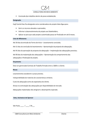 CONSULTORIA EM MEIO AMBIENTE
• Conclusão dos trabalhos dentro do prazo estabelecido.
Designação
Engª Camila Paes fica designada como coordenadora do projeto Salve Água para:
• Gerir os recursos alocados e aprovados;
• Informar o desenvolvimento do projeto aos Stakeholders;
• Aplicar-se para que cada projeto customizado possa ser finalizado em até 6 meses.
Lista de Milestones
Até 30 dias da emissão do Termo de Início – Levantamento concluído;
Até 15 dias da conclusão do levantamento – Apresentação da proposta de adequação;
Até 45 dias da aprovação da proposta de adequação – Implantação das adequações previstas;
Até 90 dias da implantação das adequações – Apresentação do comportamento das
adequações e finalização do projeto.
Orçamento
Deve ser gerenciado Contrato de Trabalho firmado entre a C&M e o cliente.
Riscos
Levantamentos excederem o prazo previsto.
Indisponibilidade de materiais de características similares.
Custo de adequação acima da expectativa do cliente.
Atraso na contratação das adequações por disponibilidade de mercado.
Adequações implantadas não atingiram o desempenho esperado.
Data, Assinatura do Sponsor
São Paulo, ____ / ____ / 20___
C&M Consultoria em Meio Ambiente Cliente
 