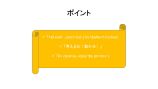 ポイント
 「Fail early , Learn fast.」 by Stanford d.school.
 「考えるな！動かせ！」
 「Be creative, enjoy the process!」
 