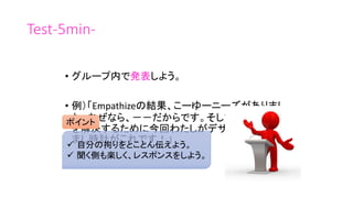 Test-5min-
• グループ内で発表しよう。
• 例）「Empathizeの結果、こーゆーニーズがありまし
た。なぜなら、－－だからです。そして、その問題
を解決するために今回わたしがデザインした目覚
まし時計がこれです！」
ポイント
 自分の拘りをとことん伝えよう。
 聞く側も楽しく、レスポンスをしよう。
 