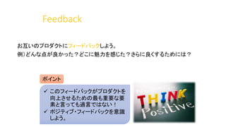 Feedback
お互いのプロダクトにフィードバックしよう。
例）どんな点が良かった？どこに魅力を感じた？さらに良くするためには？
ポイント
 このフィードバックがプロダクトを
向上させるための最も重要な要
素と言っても過言ではない！
 ポジティブ・フィードバックを意識
しよう。
 