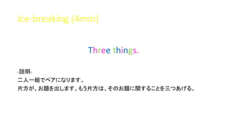 Ice-breaking.(4min)
Three things.
-説明-
二人一組でペアになります。
片方が、お題を出します。もう片方は、そのお題に関することを三つあげる。
 