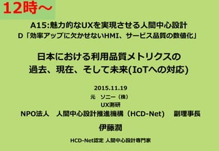 A15:魅力的なUXを実現させる人間中心設計
D「効率アップに欠かせないHMI、サービス品質の数値化」
日本における利用品質メトリクスの
過去、現在、そして未来(IoTへの対応)
2015.11.19
元 ソニー（株）
UX測研
NPO法人 人間中心設計推進機構（HCD-Net) 副理事長
伊藤潤
HCD-Net認定 人間中心設計専門家
12時～
 