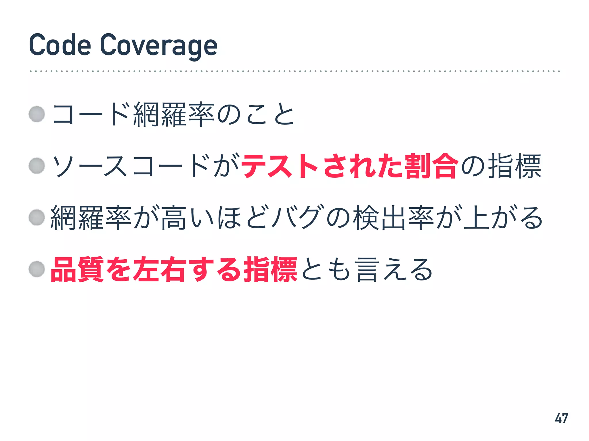 Code Coverage
コード網羅率のこと
ソースコードがテストされた割合の指標
網羅率が高いほどバグの検出率が上がる
品質を左右する指標とも言える
47
 
