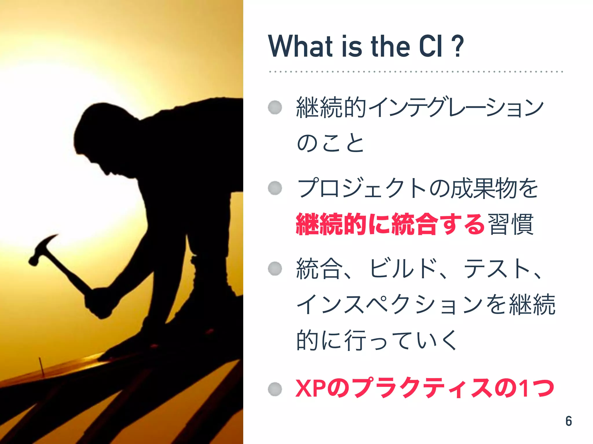 What is the CI ?
継続的インテグレーション
のこと
プロジェクトの成果物を
継続的に統合する習慣
統合、ビルド、テスト、
インスペクションを継続
的に行っていく
XPのプラクティスの1つ
6
 