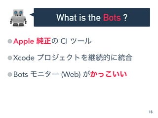 Apple 純正の CI ツール
Xcode プロジェクトを継続的に統合
Bots モニター (Web) がかっこいい
16
What is the Bots ?
 