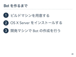 Bot を作るまで
ビルドマシンを用意する
OS X Server をインストールする
開発マシンで Bot の作成を行う
23
1
2
3
 