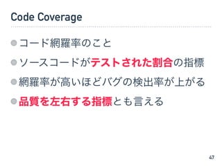 Code Coverage
コード網羅率のこと
ソースコードがテストされた割合の指標
網羅率が高いほどバグの検出率が上がる
品質を左右する指標とも言える
47
 