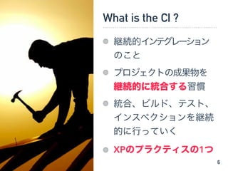 What is the CI ?
継続的インテグレーション
のこと
プロジェクトの成果物を
継続的に統合する習慣
統合、ビルド、テスト、
インスペクションを継続
的に行っていく
XPのプラクティスの1つ
6
 