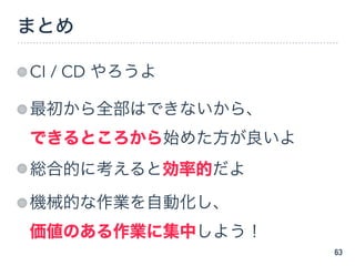 まとめ
CI / CD やろうよ
最初から全部はできないから、 
できるところから始めた方が良いよ
総合的に考えると効率的だよ
機械的な作業を自動化し、 
価値のある作業に集中しよう！
63
 
