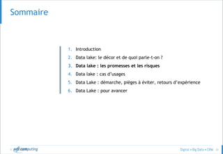 © 22
SOMMAIRESommaire
1. Introduction
2. Data lake: le décor et de quoi parle-t-on ?
3. Data lake : les promesses et les risques
4. Data lake : cas d’usages
5. Data Lake : démarche, pièges à éviter, retours d’expérience
6. Data Lake : pour avancer
 