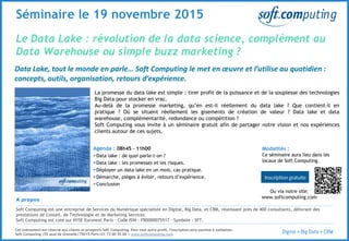 © 3
Le Data Lake : révolution de la data science, complément au
Data Warehouse ou simple buzz marketing ?
Séminaire le 19 novembre 2015
Data Lake, tout le monde en parle… Soft Computing le met en œuvre et l’utilise au quotidien :
concepts, outils, organisation, retours d’expérience.
La promesse du data lake est simple : tirer profit de la puissance et de la souplesse des technologies
Big Data pour stocker en vrac.
Au-delà de la promesse marketing, qu’en est-il réellement du data lake ? Que contient-il en
pratique ? Où se situent réellement les gisements de création de valeur ? Data lake et data
warehouse, complémentarité, redondance ou compétition ?
Soft Computing vous invite à un séminaire gratuit afin de partager notre vision et nos expériences
clients autour de ces sujets.
Agenda : 08h45 – 11h00
 Data lake : de quoi parle-t-on ?
 Data lake : les promesses et les risques.
 Déployer un data lake en un mois, cas pratique.
 Démarche, pièges à éviter, retours d’expérience.
 Conclusion
A propos
Soft Computing est une entreprise de Services du Numérique spécialiste en Digital, Big Data, et CRM, réunissant près de 400 consultants, délivrant des
prestations de Conseil, de Technologie et de Marketing Services.
Soft Computing est coté sur NYSE Euronext Paris - Code ISIN : FR0000075517 - Symbole : SFT.
Cet événement est réservé aux clients et prospects Soft Computing. Pour tout autre profil, l'inscription sera soumise à validation.
Soft Computing |55 quai de Grenelle|75015 Paris|01 73 00 55 00 | www.softcomputing.com
Modalités :
Ce séminaire aura lieu dans les
locaux de Soft Computing.
Ou via notre site:
www.softcomputing.com
 