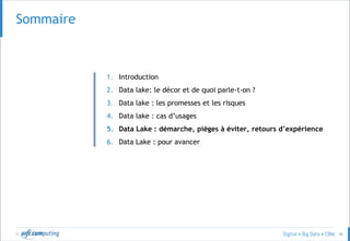 © 40
SOMMAIRESommaire
1. Introduction
2. Data lake: le décor et de quoi parle-t-on ?
3. Data lake : les promesses et les risques
4. Data lake : cas d’usages
5. Data Lake : démarche, pièges à éviter, retours d’expérience
6. Data Lake : pour avancer
 
