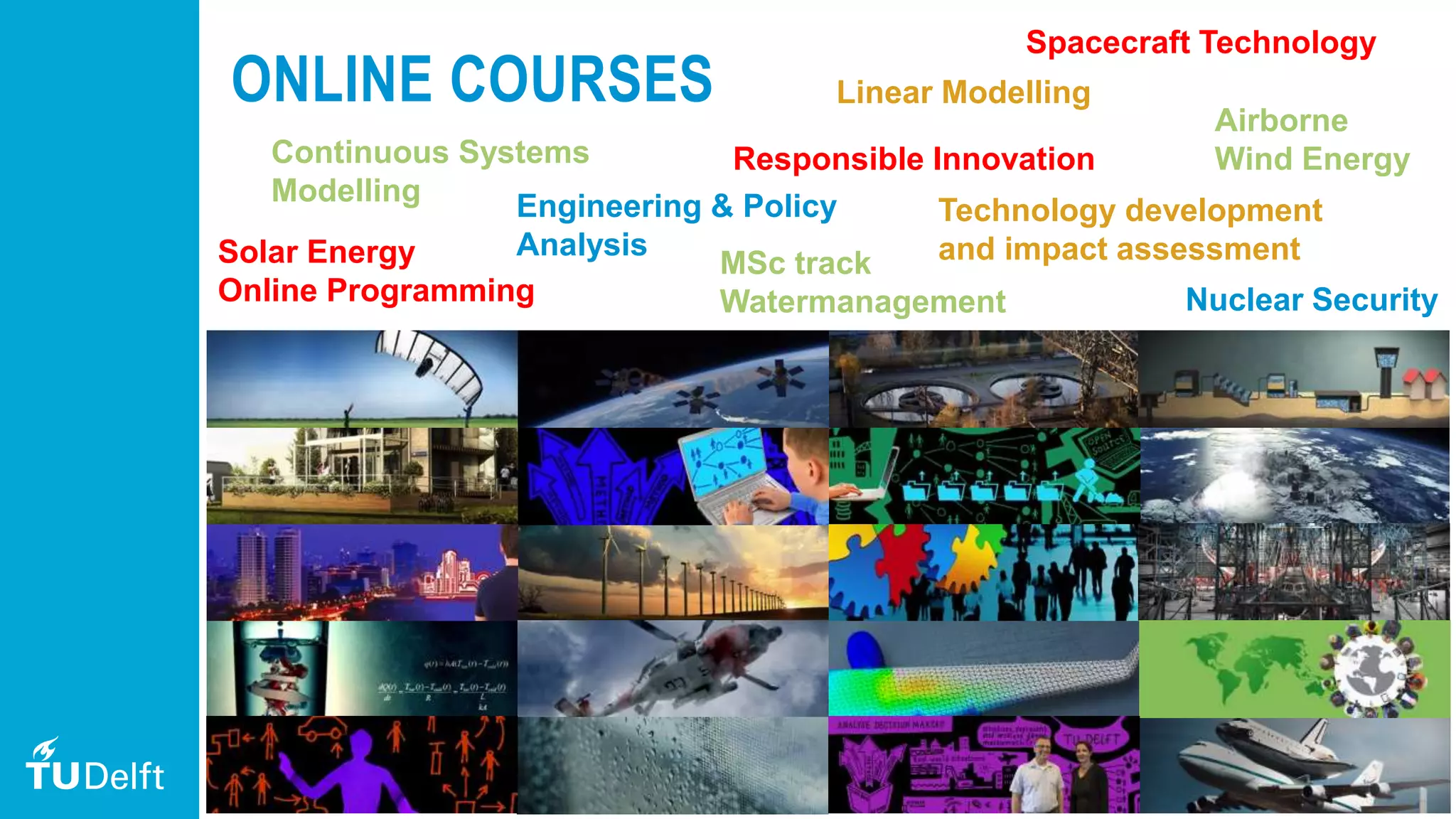 12
ONLINE COURSES
Solar Energy
Online Programming
Engineering & Policy
Analysis
MSc track
Watermanagement
Responsible Innovation
Technology development
and impact assessment
Continuous Systems
Modelling
Nuclear Security
Linear Modelling
Airborne
Wind Energy
Spacecraft Technology
 