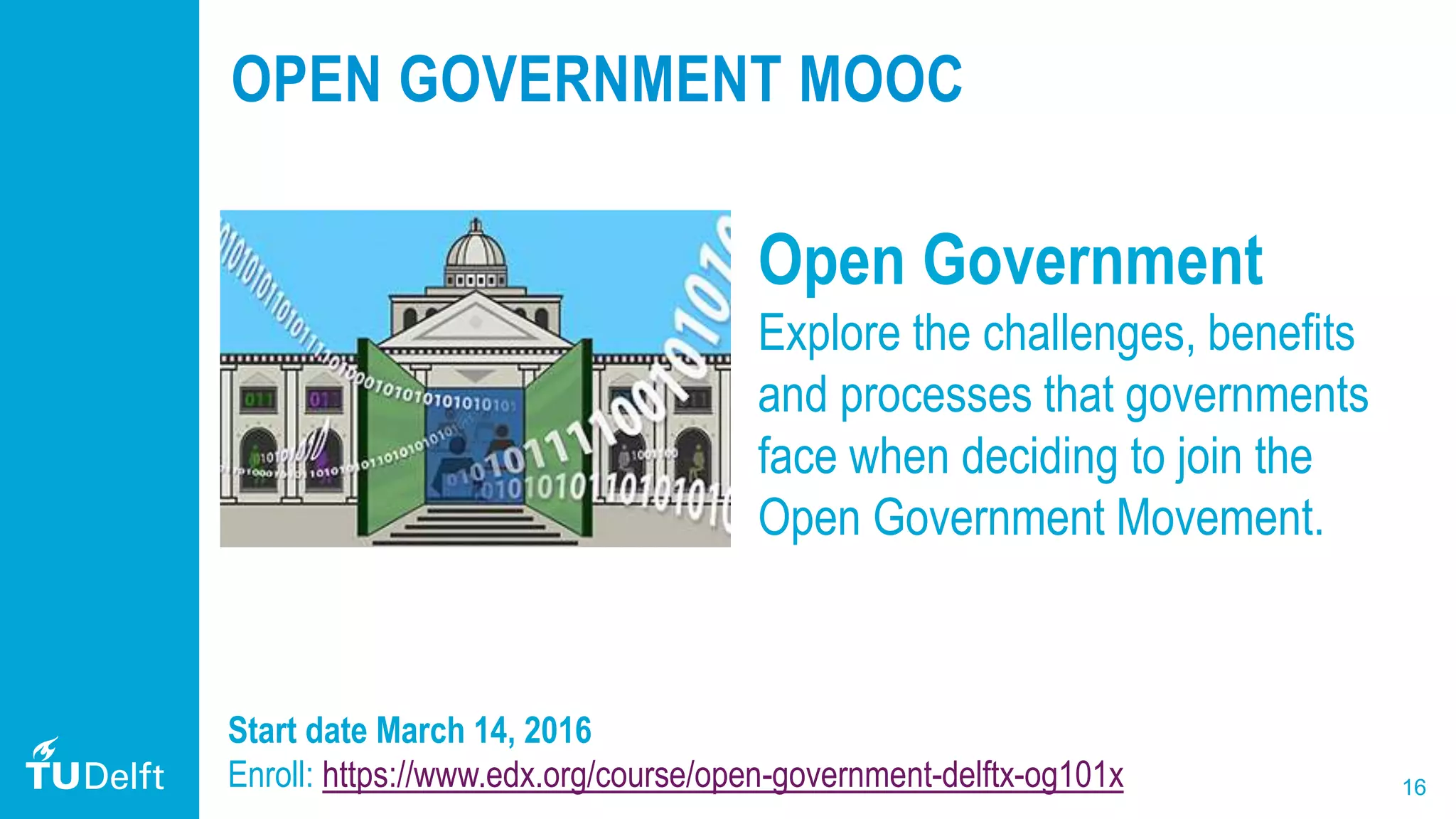 16
OPEN GOVERNMENT MOOC
Open Government
Explore the challenges, benefits
and processes that governments
face when deciding to join the
Open Government Movement.
Start date March 14, 2016
Enroll: https://www.edx.org/course/open-government-delftx-og101x
 