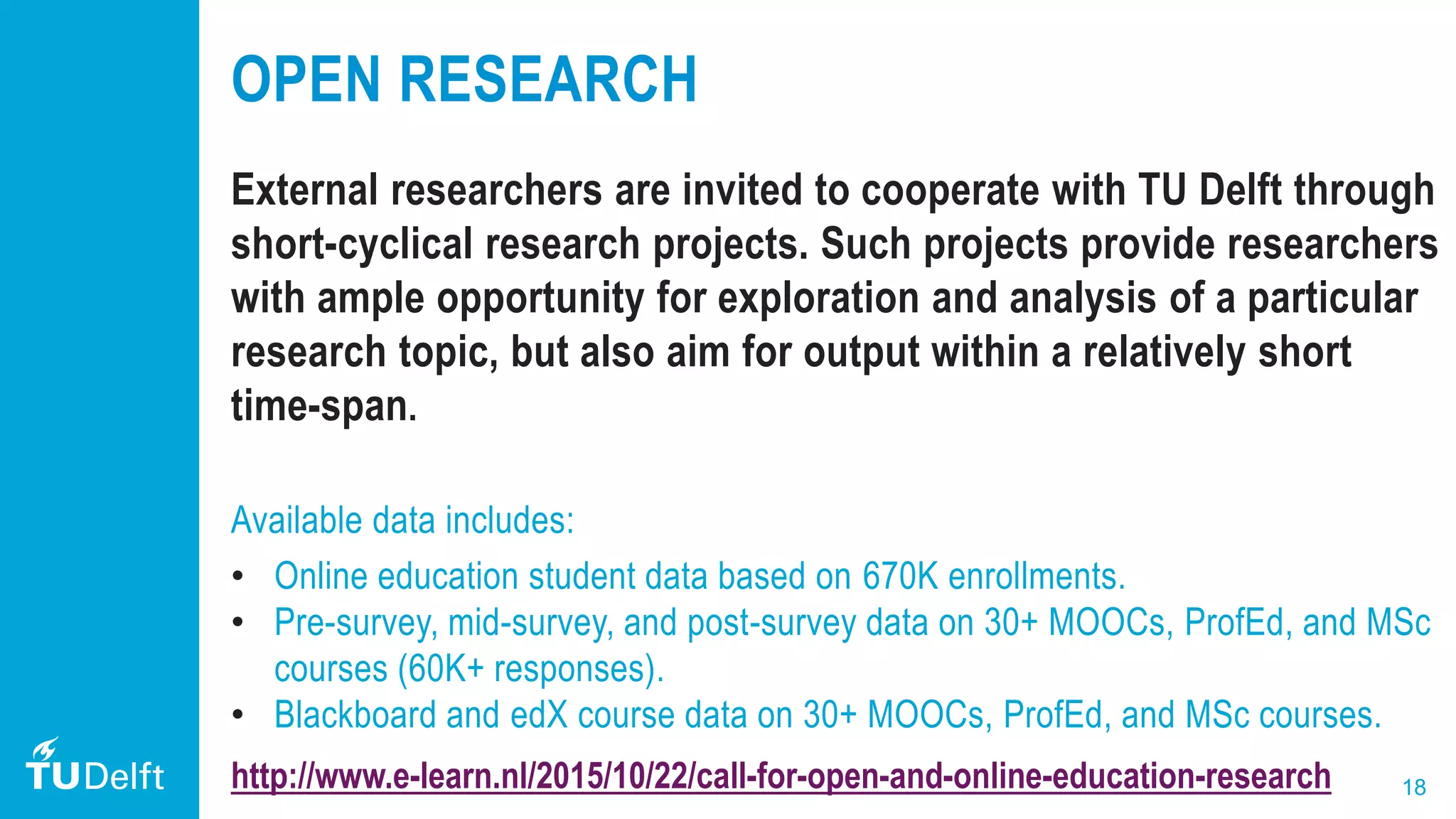 18
OPEN RESEARCH
External researchers are invited to cooperate with TU Delft through
short-cyclical research projects. Such projects provide researchers
with ample opportunity for exploration and analysis of a particular
research topic, but also aim for output within a relatively short
time-span.
Available data includes:
• Online education student data based on 670K enrollments.
• Pre-survey, mid-survey, and post-survey data on 30+ MOOCs, ProfEd, and MSc
courses (60K+ responses).
• Blackboard and edX course data on 30+ MOOCs, ProfEd, and MSc courses.
http://www.e-learn.nl/2015/10/22/call-for-open-and-online-education-research
 
