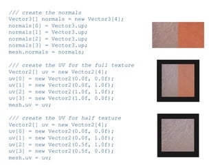 Pier Luca Lanzi e Michele Pirovano – Codemotion Milan November 2015
/// create the normals
Vector3[] normals = new Vector3[4];
normals[0] = Vector3.up;
normals[1] = Vector3.up;
normals[2] = Vector3.up;
normals[3] = Vector3.up;
mesh.normals = normals;
/// create the UV for the full texture
Vector2[] uv = new Vector2[4];
uv[0] = new Vector2(0.0f, 0.0f);
uv[1] = new Vector2(0.0f, 1.0f);
uv[2] = new Vector2(1.0f, 1.0f);
uv[3] = new Vector2(1.0f, 0.0f);
mesh.uv = uv;
/// create the UV for half texture
Vector2[] uv = new Vector2[4];
uv[0] = new Vector2(0.0f, 0.0f);
uv[1] = new Vector2(0.0f, 1.0f);
uv[2] = new Vector2(0.5f, 1.0f);
uv[3] = new Vector2(0.5f, 0.0f);
mesh.uv = uv;
 