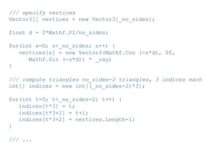 Pier Luca Lanzi e Michele Pirovano – Codemotion Milan November 2015
/// specify vertices
Vector3[] vertices = new Vector3[_no_sides];
float d = 2*Mathf.PI/no_sides;
for(int s=0; s<_no_sides; s++) {
vertices[s] = new Vector3(Mathf.Cos (-s*d), 0f,
Mathf.Sin (-s*d)) * _ray;
}
/// compute triangles no_sides-2 triangles, 3 indices each
int[] indices = new int[(_no_sides-2)*3];
for(int t=0; t<_no_sides-2; t++) {
indices[t*3] = t;
indices[t*3+1] = t+1;
indices[t*3+2] = vertices.Length-1;
}
/// ...
 