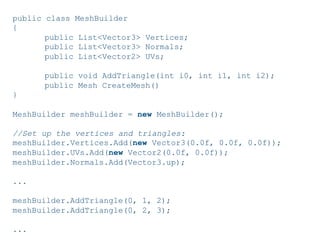 Pier Luca Lanzi e Michele Pirovano – Codemotion Milan November 2015
public class MeshBuilder
{
public List<Vector3> Vertices;
public List<Vector3> Normals;
public List<Vector2> UVs;
public void AddTriangle(int i0, int i1, int i2);
public Mesh CreateMesh()
}
MeshBuilder meshBuilder = new MeshBuilder();
//Set up the vertices and triangles:
meshBuilder.Vertices.Add(new Vector3(0.0f, 0.0f, 0.0f));
meshBuilder.UVs.Add(new Vector2(0.0f, 0.0f));
meshBuilder.Normals.Add(Vector3.up);
...
meshBuilder.AddTriangle(0, 1, 2);
meshBuilder.AddTriangle(0, 2, 3);
...
 