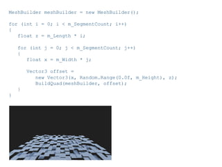Pier Luca Lanzi e Michele Pirovano – Codemotion Milan November 2015
MeshBuilder meshBuilder = new MeshBuilder();
for (int i = 0; i < m_SegmentCount; i++)
{
float z = m_Length * i;
for (int j = 0; j < m_SegmentCount; j++)
{
float x = m_Width * j;
Vector3 offset =
new Vector3(x, Random.Range(0.0f, m_Height), z);
BuildQuad(meshBuilder, offset);
}
}
 
