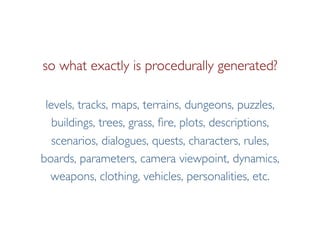 Pier Luca Lanzi e Michele Pirovano – Codemotion Milan November 2015
so what exactly is procedurally generated?
levels, tracks, maps, terrains, dungeons, puzzles,
buildings, trees, grass, fire, plots, descriptions,
scenarios, dialogues, quests, characters, rules,
boards, parameters, camera viewpoint, dynamics,
weapons, clothing, vehicles, personalities, etc.
 