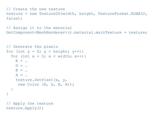 Pier Luca Lanzi e Michele Pirovano – Codemotion Milan November 2015
// Create the new texture
texture = new Texture2D(width, height, TextureFormat.RGBA32,
false);
// Assign it to the material
GetComponent<MeshRenderer>().material.mainTexture = texture;
// Generate the pixels
for (int y = 0; y < height; y++){
for (int x = 0; x < width; x++){
R = …
G = …
B = …
A = …
texture.SetPixel(x, y,
new Color (R, G, B, A));
}
}
// Apply the texture
texture.Apply();
 