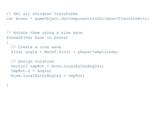 Pier Luca Lanzi e Michele Pirovano – Codemotion Milan November 2015
// Get all children transforms
var bones = gameObject.GetComponentsInChildren<Transform>();
// Rotate them using a sine wave
foreach(var bone in bones)
{
// Create a sine wave
float angle = Mathf.Sin(t + phase)*amplitude;
// Assign rotation
Vector3 tmpRot = bone.localEulerAngles;
tmpRot.z = angle;
bone.localEulerAngles = tmpRot;
}
 