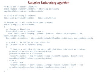 Pier Luca Lanzi e Michele Pirovano – Codemotion Milan November 2015
// Mark the starting location
CellLocation currentLocation = starting_location;
map.MarkAsVisited(currentLocation);
// Pick a starting direction
Direction previousDirection = Direction.North;
// Repeat until all cells have been visited
while (!map.AllCellsVisited)
{
// Choose a direction
DirectionPicker directionPicker =
new DirectionPicker(map, currentLocation, directionChangeModifier,
previousDirection);
Direction direction = directionPicker.GetNextDirection(map, currentLocation);
// Check if we can go in that direction
if (direction != Direction.None)
{
// Create a corridor to the next cell and flag this cell as visited
previousLocations.Add(currentLocation);
previousDirection = direction;
currentLocation = map.CreateCorridor(currentLocation, direction);
map.FlagCellAsVisited(currentLocation);
} else {
// Backtrack
currentLocation = previousLocations[previousLocations.Count - 1];
previousLocations.RemoveAt(previousLocations.Count - 1);
}
Recursive Backtracking algorithm
 