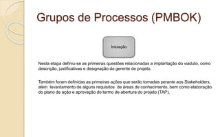 Grupos de Processos (PMBOK)
Nesta etapa definiu-se as primeiras questões relacionadas a implantação do viaduto, como
descrição, justificativas e designação do gerente de projeto.
Também foram definidas as primeiras ações que serão tomadas perante aos Stakeholders,
além levantamento de alguns requisitos de áreas de conhecimento, bem como elaboração
do plano de ação e aprovação do termo de abertura do projeto (TAP).
Iniciação
 
