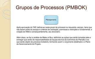 Grupos de Processos (PMBOK)
Após aprovação do TAP, define-se neste grupo de processo os requisitos, escopo, itens que
não fazem parte do escopo e critérios de aceitação, premissas e restrições e fundamental, a
criação da WBS e consequentemente, seu dicionário.
Além disso, se faz a análise de Make or Buy, definindo as ações que serão tomadas pela e
entregar que serão de responsabilidade da equipe técnica da Caminhos do Planalto e as
que serão objeto de processo licitatório, formando assim o orçamento detalhado e o Plano
de Gerenciamento do Projeto.
Planejamento
 