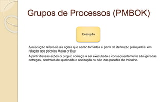 Grupos de Processos (PMBOK)
A execução refere-se as ações que serão tomadas a partir da definição planejadas, em
relação aos pacotes Make or Buy.
A partir dessas ações o projeto começa a ser executado e consequentemente são geradas
entregas, controles de qualidade e aceitação ou não dos pacotes de trabalho.
Execução
 