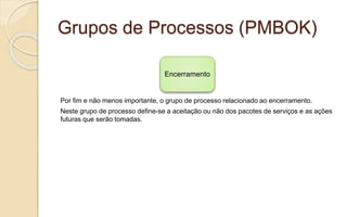 Grupos de Processos (PMBOK)
Por fim e não menos importante, o grupo de processo relacionado ao encerramento.
Neste grupo de processo define-se a aceitação ou não dos pacotes de serviços e as ações
futuras que serão tomadas.
Encerramento
 