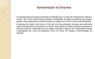 Apresentação da Empresa
A concessionaria de rodovia Caminhos do Planalto atua no setor de infraestrutura rodovia a
8 anos. Tem como característica principal a idealização de ações inovadoras que possam
garantir maior segurança e conforto durante as viagens nos 410 km sob sua administração.
A empresa foi criada e tem como no hall ser uma das empresas do grupo que administra
maior extensão de km de rodovias no mundo. Suas ações ao longo do tempo propiciaram a
diversos usuários a felicidade de uma viagem tranquila e segura, com intervenções futuras
e planejadas seu nome se perpetuará como um ícone em relação à administração de
rodovias.
 