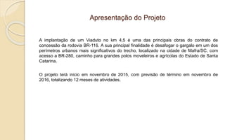 Apresentação do Projeto
A implantação de um Viaduto no km 4,5 é uma das principais obras do contrato de
concessão da rodovia BR-116. A sua principal finalidade é desafogar o gargalo em um dos
perímetros urbanos mais significativos do trecho, localizado na cidade de Mafra/SC, com
acesso a BR-280, caminho para grandes polos moveleiros e agrícolas do Estado de Santa
Catarina.
O projeto terá inicio em novembro de 2015, com previsão de término em novembro de
2016, totalizando 12 meses de atividades.
 